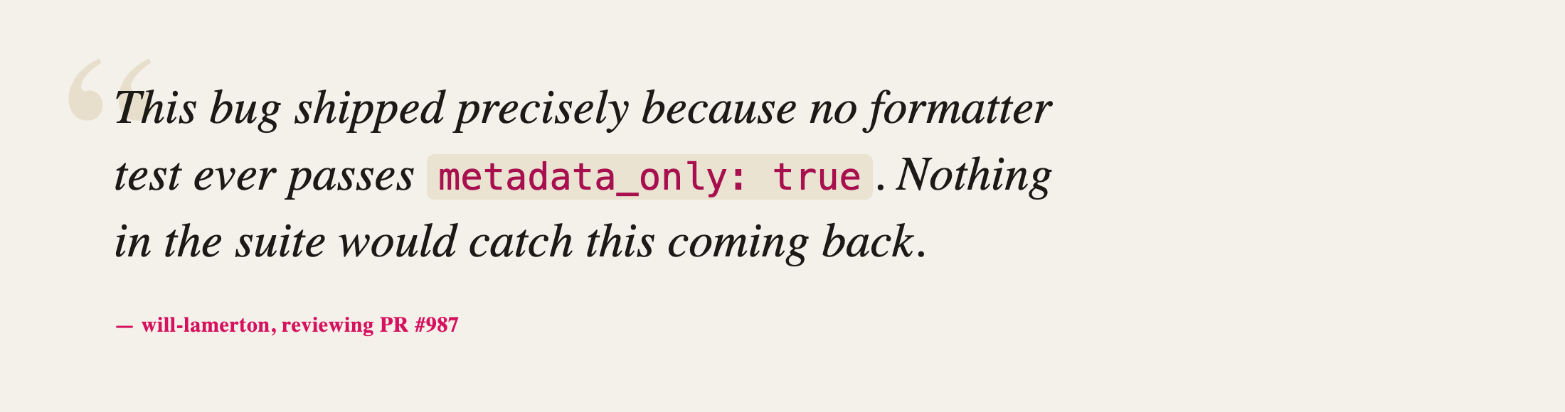 Quote: This bug shipped precisely because no formatter test ever passes metadata_only: true. Nothing in the suite would catch this coming back. — will-lamerton, reviewing PR #987